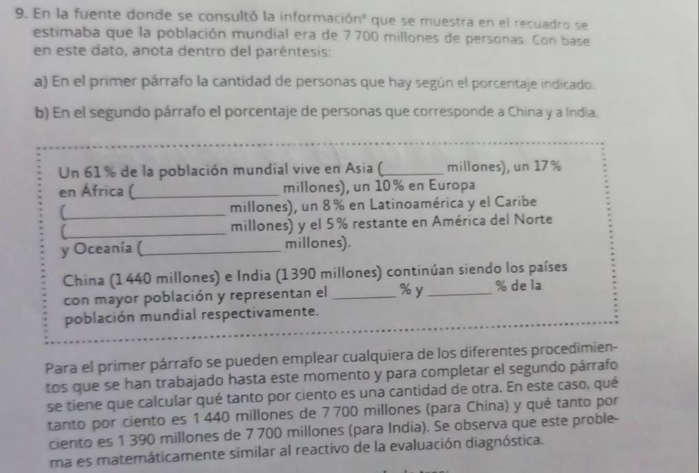 En la fuente donde se consultó la informació n^3 * que se muestra en el recuadro se 
estimaba que la población mundial era de 7700 millones de personas. Con base 
en este dato, anota dentro del paréntesis: 
a) En el primer párrafo la cantidad de personas que hay según el porcentaje indicado. 
b) En el segundo párrafo el porcentaje de personas que corresponde a China y a India. 
Un 61% de la población mundial vive en Asia (_ millones), un 17%
en África (_ millones), un 10% en Europa 
(_ millones), un 8% en Latinoamérica y el Caribe 
_ 
millones) y el 5% restante en América del Norte 
y Oceanía (_ millones). 
China (1440 millones) e India (1390 millones) continúan siendo los países 
con mayor población y representan el _ % y _ % de la 
población mundial respectivamente. 
Para el primer párrafo se pueden emplear cualquiera de los diferentes procedimien- 
tos que se han trabajado hasta este momento y para completar el segundo párrafo 
se tiene que calcular qué tanto por ciento es una cantidad de otra. En este caso, qué 
tanto por ciento es 1 440 millones de 7700 millones (para China) y qué tanto por 
ciento es 1 390 millones de 7 700 millones (para India). Se observa que este proble- 
ma es matemáticamente similar al reactivo de la evaluación diagnóstica.