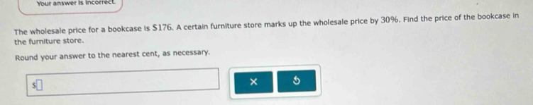 Your answer is incorrect. 
The wholesale price for a bookcase is $176. A certain furniture store marks up the wholesale price by 30%. Find the price of the bookcase in 
the furniture store. 
Round your answer to the nearest cent, as necessary.
$□
× 5