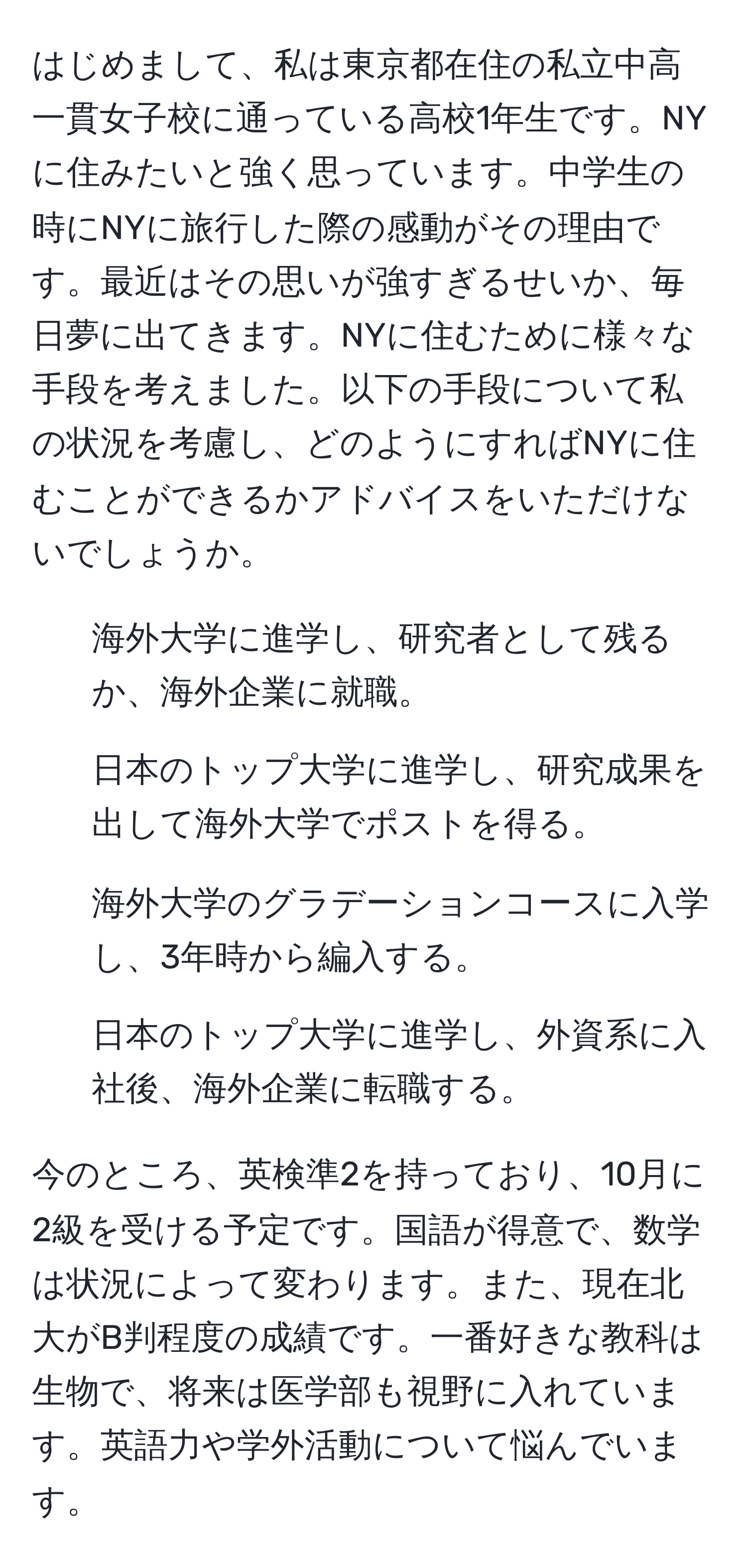 はじめまして、私は東京都在住の私立中高一貫女子校に通っている高校1年生です。NYに住みたいと強く思っています。中学生の時にNYに旅行した際の感動がその理由です。最近はその思いが強すぎるせいか、毎日夢に出てきます。NYに住むために様々な手段を考えました。以下の手段について私の状況を考慮し、どのようにすればNYに住むことができるかアドバイスをいただけないでしょうか。

1. 海外大学に進学し、研究者として残るか、海外企業に就職。
2. 日本のトップ大学に進学し、研究成果を出して海外大学でポストを得る。
3. 海外大学のグラデーションコースに入学し、3年時から編入する。
4. 日本のトップ大学に進学し、外資系に入社後、海外企業に転職する。

今のところ、英検準2を持っており、10月に2級を受ける予定です。国語が得意で、数学は状況によって変わります。また、現在北大がB判程度の成績です。一番好きな教科は生物で、将来は医学部も視野に入れています。英語力や学外活動について悩んでいます。