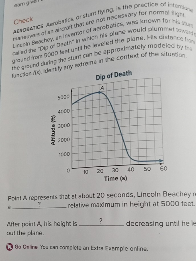 earn given 
AEROBATICS Aerobatics, or stunt flying, is the practice of intentiona 
Check 
maneuvers of an aircraft that are not necessary for normal flight 
Lincoln Beachey, an inventor of aerobatics, was known for his stun 
called the “Dip of Death” in which his plane would plummet toward 
ground from 5000 feet until he leveled the plane. His distance from 
the ground during the stunt can be approximately modeled by the 
function f(x). ny extrema in the context of the situation. 
Point A represents that at about 20 seconds, Lincoln Beachey r 
_a 
? relative maximum in height at 5000 feet. 
After point A, his height is _? decreasing until he le 
out the plane. 
Go Online You can complete an Extra Example online.