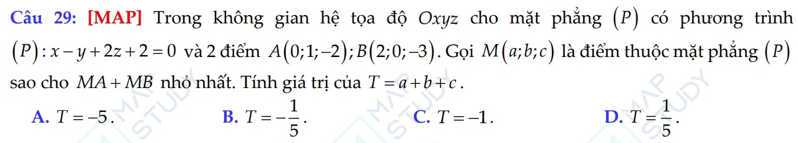 [MAP] Trong không gian hệ tọa độ Oxyz cho mặt phẳng (P) có phương trình
(P) l:x-y+2z+2=0 và 2 điểm A(0;1;-2); B(2;0;-3). Gọi M(a;b;c) là điểm thuộc mặt phẳng (P)
sao cho MA+MB nhỏ nhất. Tính giá trị của T=a+b+c.
A. T=-5. B. T=- 1/5 . C. T=-1. D. T= 1/5 .