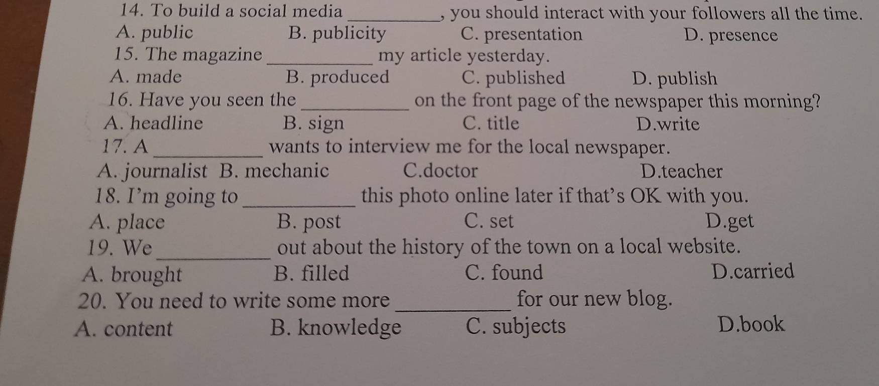 To build a social media _, you should interact with your followers all the time.
A. public B. publicity C. presentation D. presence
15. The magazine _my article yesterday.
A. made B. produced C. published D. publish
16. Have you seen the _on the front page of the newspaper this morning?
A. headline B. sign C. title D.write
17. A_ wants to interview me for the local newspaper.
A. journalist B. mechanic C.doctor D.teacher
18. I’m going to_ this photo online later if that’s OK with you.
A. place B. post C. set D.get
19. We_ out about the history of the town on a local website.
A. brought B. filled C. found D.carried
20. You need to write some more _for our new blog.
A. content B. knowledge C. subjects D.book