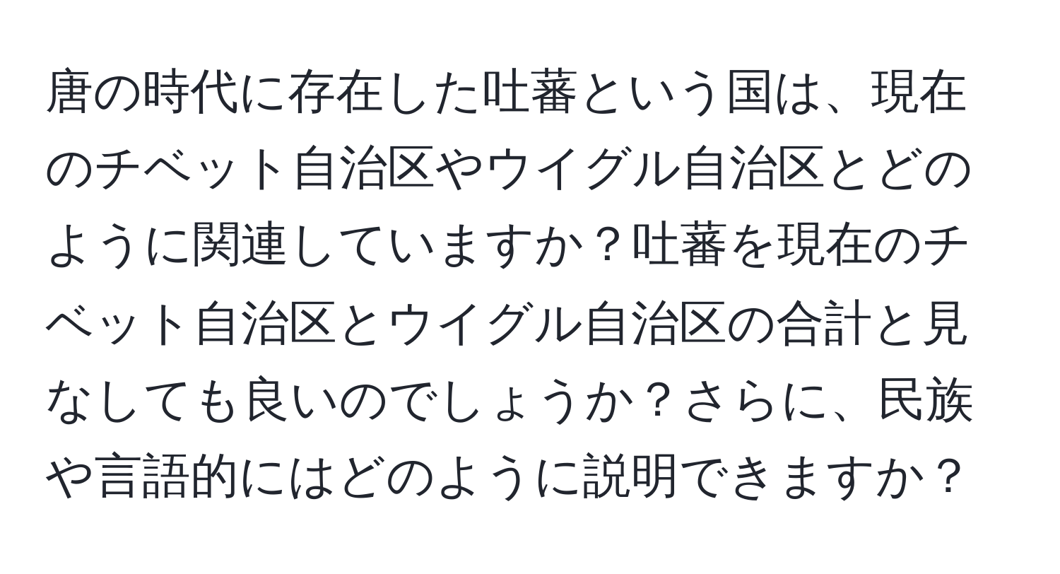 唐の時代に存在した吐蕃という国は、現在のチベット自治区やウイグル自治区とどのように関連していますか？吐蕃を現在のチベット自治区とウイグル自治区の合計と見なしても良いのでしょうか？さらに、民族や言語的にはどのように説明できますか？