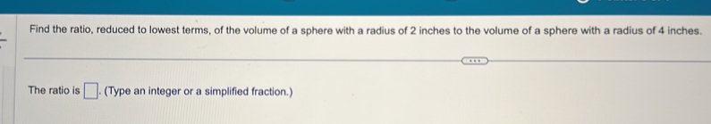 Find the ratio, reduced to lowest terms, of the volume of a sphere with a radius of 2 inches to the volume of a sphere with a radius of 4 inches. 
The ratio is □ . (Type an integer or a simplified fraction.)