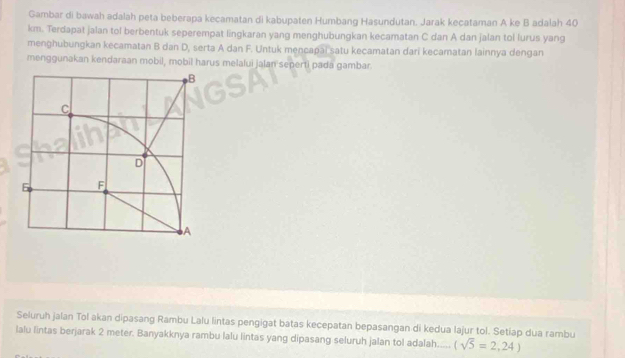 Gambar di bawah adalah peta beberapa kecamatan di kabupaten Humbang Hasundutan. Jarak kecataman A ke B adalah 40
km. Terdapat jalan tol berbentuk seperempat lingkaran yang menghubungkan kecamatan C dan A dan jalan tol lurus yang 
menghubungkan kecamatan B dan D, serta A dan F. Untuk mencapai satu kecamatan dari kecamatan lainnya dengan 
menggunakan kendaraan mobil, mobil harus melalui jalan seperti pada gambar. 
Seluruh jalan Tol akan dipasang Rambu Lalu lintas pengigat batas kecepatan bepasangan di kedua lajur tol. Setiap dua rambu 
lalu lintas berjarak 2 meter. Banyakknya rambu lalu lintas yang dipasang seluruh jalan tol adalah._. (sqrt(5)=2,24)