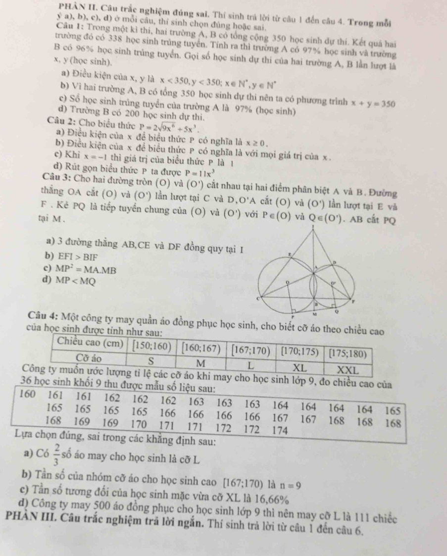 PHÀN II. Câu trắc nghiệm đúng sai. Thí sinh trá lời từ câu 1 đến câu 4. Trong mỗi
ý a), b), c), d) ở mỗi câu, thí sinh chọn đúng hoặc sai.
Câu 1: Trong một kì thi, hai trường A, B có tổng cộng 350 học sinh dự thí. Kết quả hai
trường đó có 338 học sinh trúng tuyển. Tính ra thì trường A có 97% học sinh và trường
B có 96% học sinh trủng tuyển. Gọi số học sinh dự thi của hai trường A, B lần lượt là
x, y (học sinh).
a) Điều kiện của x, y là x<350,y<350</tex> ; x ∈ N^*,y C N°
b) Vì hai trường A, B có tổng 350 học sinh dự thi nên ta có phương trình x+y=350
c) Số học sinh trủng tuyển của trường A là 97% (học sinh)
d) Trường B có 200 học sinh dự thi.
Câu 2: Cho biểu thức P=2sqrt(9x^6)+5x^3.
a) Điều kiện của x đề biểu thức P có nghĩa là x≥ 0.
b) Điều kiện của x đề biểu thức P có nghĩa là với mọi giá trị của x .
c) Khi x=-1 thì giá trị của biểu thức P là 1
d) Rút gọn biểu thức P ta được P=11x^3
Câu 3: Cho hai đường tròn (O) và (O') cắt nhau tại hai điểm phân biệt A và B. Đường
thẳng OA cắt (O) và (O') lần lượt tại C và D,O'A cắt (O) và (O') lần lượt tại E và
F . Kẻ PQ là tiếp tuyển chung của (O) và (O')
tại M . với P∈ (O) và Q∈ (O'). AB cất PQ
a) 3 đường thẳng AB,CE và DF đồng quy tại I
b) EFI>BIF
c) MP^2=MA.MB
d) MP
Câu 4: Một công ty may quần áo đồng phục học sinh, cho biết cỡ áo theo chiều cao
của học sinh được
c sinh lớp 9, đo chiều cao của
36 học sinh khối 9 thu đ
au:
a) Có  2/3 shat 0 áo may cho học sinh là cỡ L
b) Tần số của nhóm cỡ áo cho học sinh cao [167;170) là n=9
c) Tần số tương đối của học sinh mặc vừa cỡ XL là 16,66%
d) Công ty may 500 áo đồng phục cho học sinh lớp 9 thì nên may cỡ L là 111 chiếc
PHÀN III. Câu trắc nghiệm trả lời ngắn. Thí sinh trả lời từ câu 1 đến câu 6.