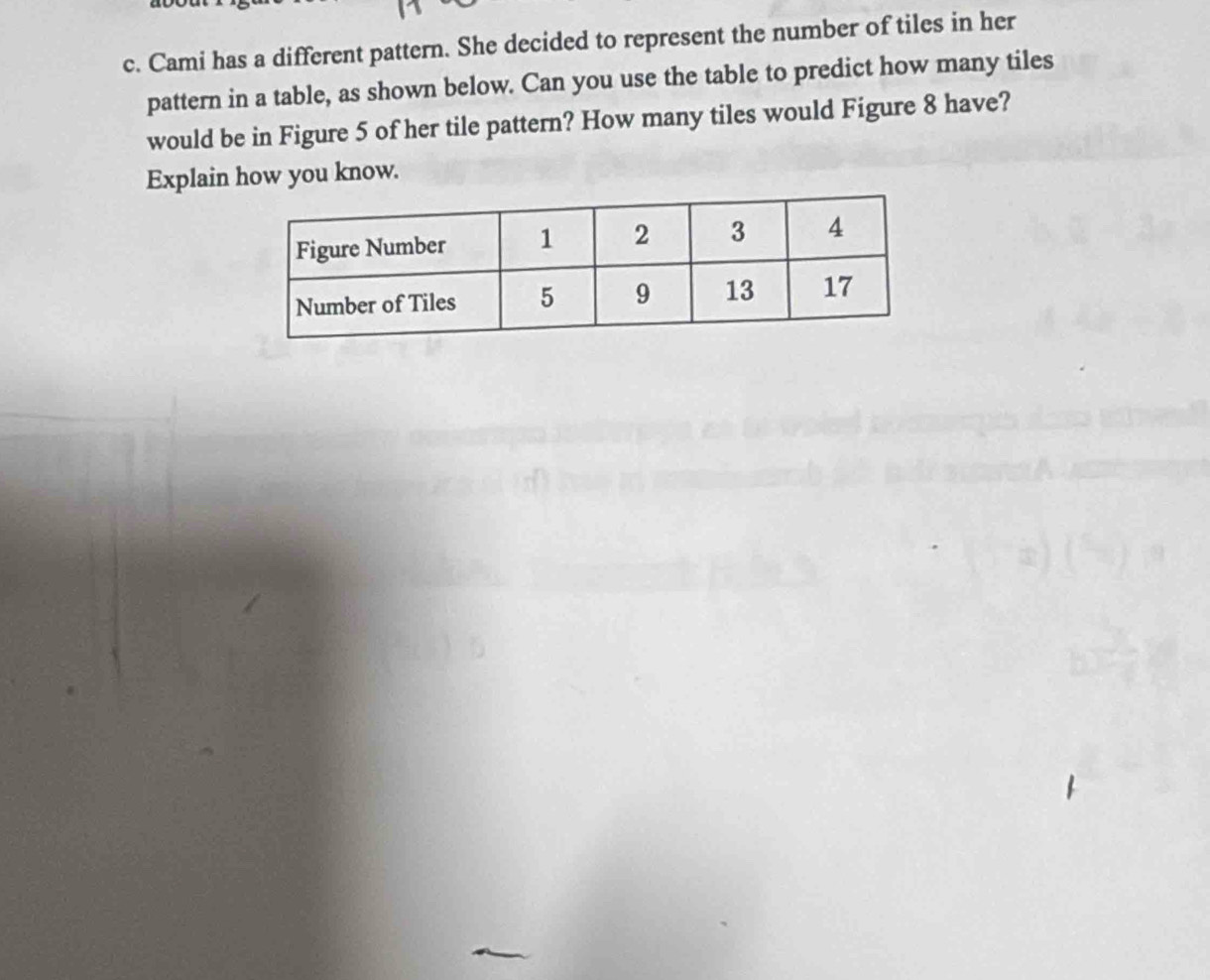 Cami has a different pattern. She decided to represent the number of tiles in her 
pattern in a table, as shown below. Can you use the table to predict how many tiles 
would be in Figure 5 of her tile pattern? How many tiles would Figure 8 have? 
Explain how you know.