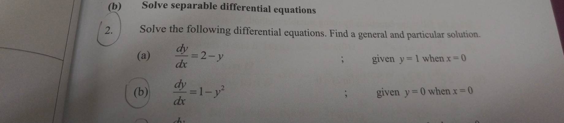 Solve separable differential equations 
2. Solve the following differential equations. Find a general and particular solution. 
(a)  dy/dx =2-y when x=0
given y=1
(b)  dy/dx =1-y^2 given y=0 when x=0