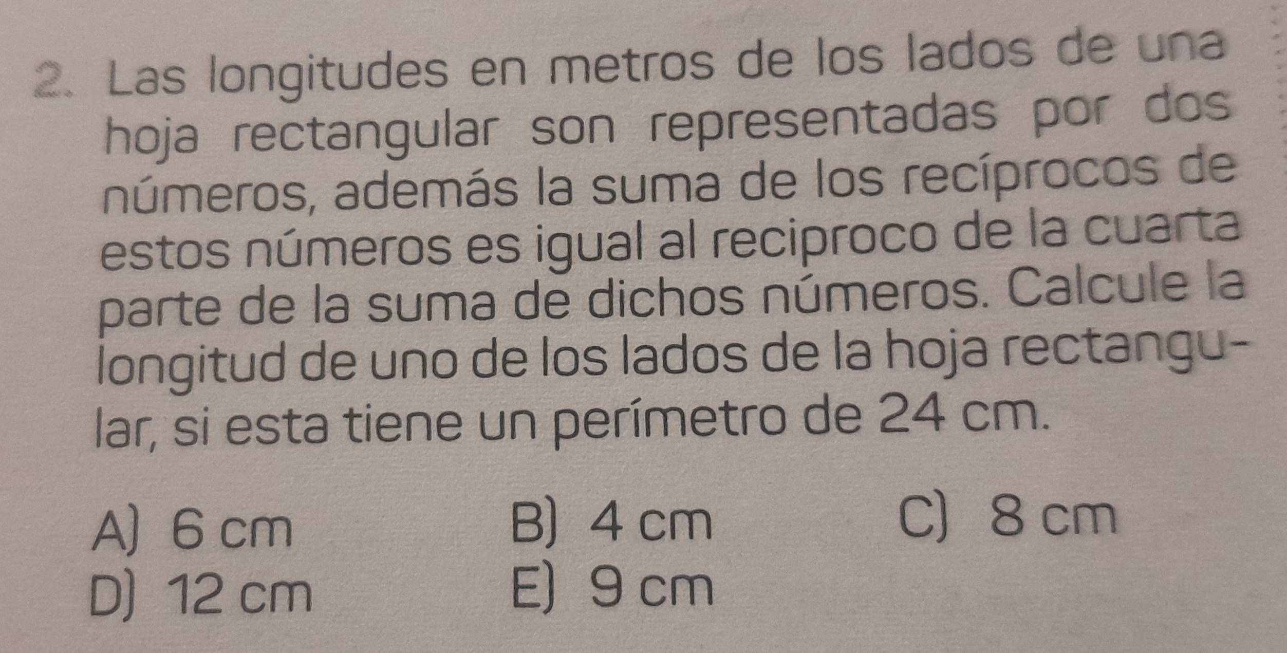 Las longitudes en metros de los lados de una
hoja rectangular son representadas por dos
números, además la suma de los recíprocos de
estos números es igual al reciproco de la cuarta
parte de la suma de dichos números. Calcule la
longitud de uno de los lados de la hoja rectangu-
lar, si esta tiene un perímetro de 24 cm.
A) 6 cm
B) 4 cm C 8 cm
D) 12 cm
E) 9 cm