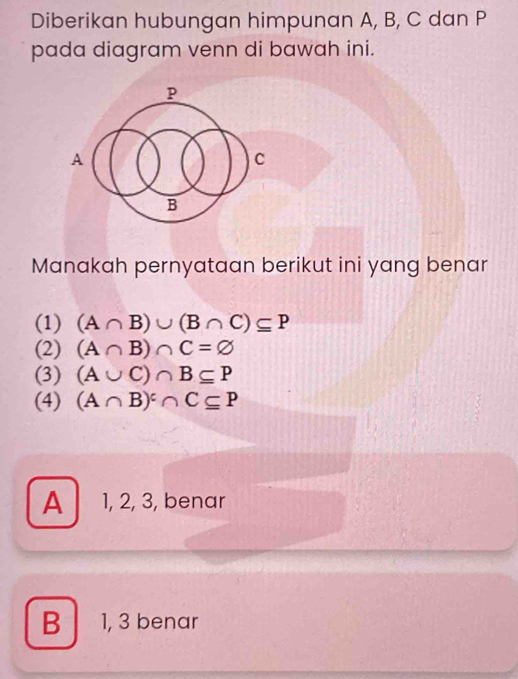 Diberikan hubungan himpunan A, B, C dan P
pada diagram venn di bawah ini.
Manakah pernyataan berikut ini yang benar
(1) (A∩ B)∪ (B∩ C)⊂eq P
(2) (A∩ B)∩ C=varnothing
(3) (A∪ C)∩ B⊂eq P
(4) (A∩ B)^c∩ C⊂eq P
A 1, 2, 3, benar
B 1, 3 benar