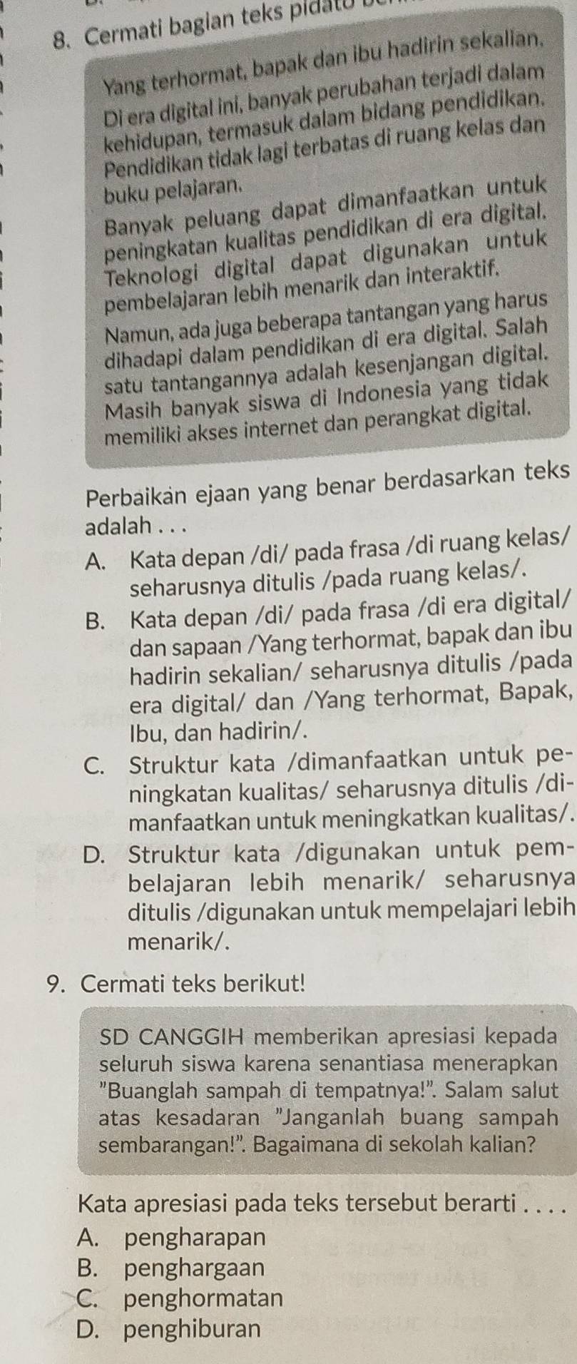 Cermati bagian teks pidatu
Yang terhormat, bapak dan ibu hadirin sekalian.
Di era digital ini, banyak perubahan terjadi dalam
kehidupan, termasuk dalam bidang pendidikan.
Pendidikan tidak lagi terbatas di ruang kelas dan
buku pelajaran.
Banyak peluang dapat dimanfaatkan untuk
peningkatan kualitas pendidikan di era digital.
Teknologi digital dapat digunakan untuk
pembelajaran lebih menarik dan interaktif.
Namun, ada juga beberapa tantangan yang harus
dihadapi dalam pendidikan di era digital. Salah
satu tantangannya adalah kesenjangan digital.
Masih banyak siswa di Indonesia yang tidak
memiliki akses internet dan perangkat digital.
Perbaikan ejaan yang benar berdasarkan teks
adalah . . .
A. Kata depan /di/ pada frasa /di ruang kelas/
seharusnya ditulis /pada ruang kelas/.
B. Kata depan /di/ pada frasa /di era digital/
dan sapaan /Yang terhormat, bapak dan ibu
hadirin sekalian/ seharusnya ditulis /pada
era digital/ dan /Yang terhormat, Bapak,
Ibu, dan hadirin/.
C. Struktur kata /dimanfaatkan untuk pe-
ningkatan kualitas/ seharusnya ditulis /di-
manfaatkan untuk meningkatkan kualitas/.
D. Struktur kata /digunakan untuk pem-
belajaran lebih menarik/ seharusnya
ditulis /digunakan untuk mempelajari lebih
menarik/.
9. Cermati teks berikut!
SD CANGGIH memberikan apresiasi kepada
seluruh siswa karena senantiasa menerapkan
"Buanglah sampah di tempatnya!". Salam salut
atas kesadaran "Janganlah buang sampah
sembarangan!". Bagaimana di sekolah kalian?
Kata apresiasi pada teks tersebut berarti . . . .
A. pengharapan
B. penghargaan
C. penghormatan
D. penghiburan