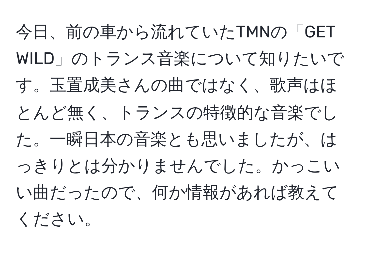 今日、前の車から流れていたTMNの「GET WILD」のトランス音楽について知りたいです。玉置成美さんの曲ではなく、歌声はほとんど無く、トランスの特徴的な音楽でした。一瞬日本の音楽とも思いましたが、はっきりとは分かりませんでした。かっこいい曲だったので、何か情報があれば教えてください。