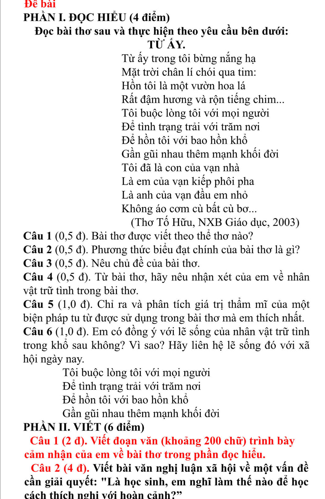 Đề bài
PHÀN I. ĐQC HIÊU (4 điểm)
Đọc bài thơ sau và thực hiện theo yêu cầu bên dưới:
từ Áy.
Từ ấy trong tôi bừng nắng hạ
Mặt trời chân lí chói qua tim:
Hồn tôi là một vườn hoa lá
Rất đậm hương và rộn tiếng chim...
Tôi buộc lòng tôi với mọi người
Để tình trạng trải với trăm nơi
Để hồn tôi với bao hồn khổ
Gần gũi nhau thêm mạnh khối đời
Tôi đã là con của vạn nhà
Là em của vạn kiếp phôi pha
Là anh của vạn đầu em nhỏ
Không áo cơm cù bất cù bơ...
(Thơ Tố Hữu, NXB Giáo dục, 2003)
Câu 1(0,5d). Bài thơ được viết theo thể thơ nào?
Câu 2(0,5d). Phương thức biểu đạt chính của bài thơ là gì?
Câu 3(0,5d). Nêu chủ đề của bài thơ.
Câu 4(0,5d). Từ bài thơ, hãy nêu nhận xét của em về nhân
vật trữ tình trong bài thơ.
Câu 5(1,0d). Chỉ ra và phân tích giá trị thầm mĩ của một
biện pháp tu từ được sử dụng trong bài thơ mà em thích nhất.
Câu 6(1,0d). Em có đồng ý với lẽ sống của nhân vật trữ tình
trong khổ sau không? Vì sao? Hãy liên hệ lẽ sống đó với xã
hội ngày nay.
Tôi buộc lòng tôi với mọi người
Để tình trạng trải với trăm nơi
Để hồn tôi với bao hồn khổ
Gần gũi nhau thêm mạnh khối đời
PHÀN II. VIÉT (6 điểm)
Câu 1 (2 đ). Viết đoạn văn (khoảng 200 chữ) trình bày
căm nhận của em về bài thơ trong phần đọc hiểu.
Câu 2 (4 đ). Viết bài văn nghị luận xã hội về một vấn đề
cần giải quyết: "Là học sinh, em nghĩ làm thế nào để học
cách thích nghi với hoàn cảnh?”