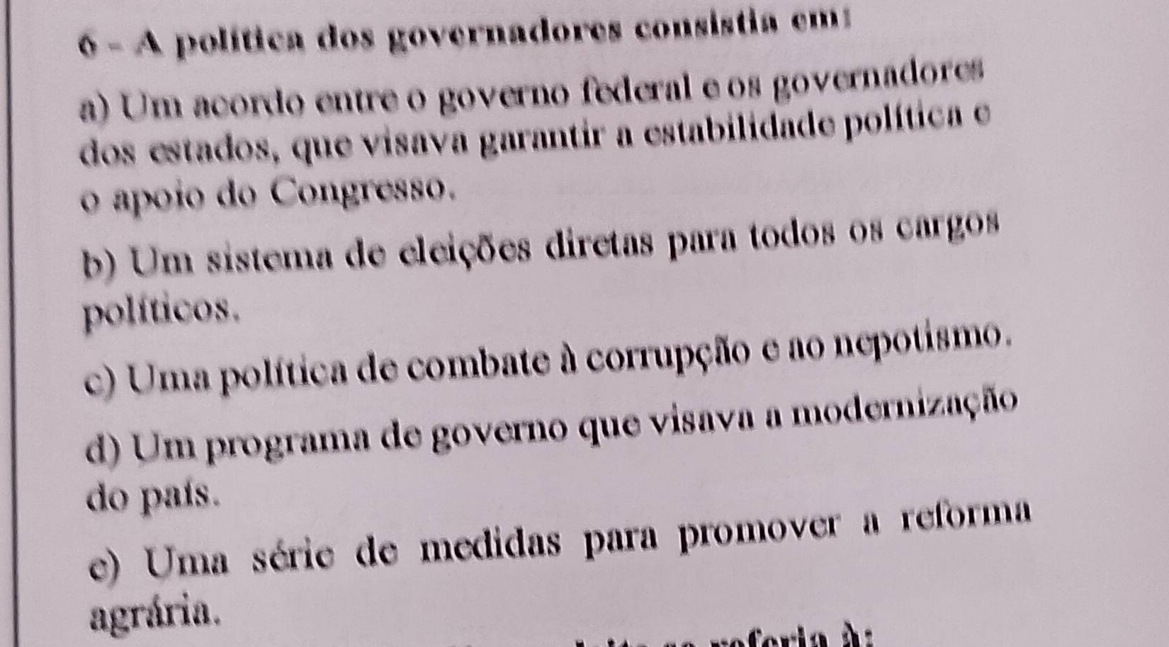 A política dos governadores consistia em
a) Um acordo entre o governo federal e os governadores
dos estados, que visava garantir a estabilidade política e
o ápoio do Congresso.
b) Um sistema de eleições diretas para todos os cargos
políticos.
c) Uma política de combate à corrupção e ao nepotismo.
d) Um programa de governo que visava a modernização
do país.
e) Uma série de medidas para promover a reforma
agrária.