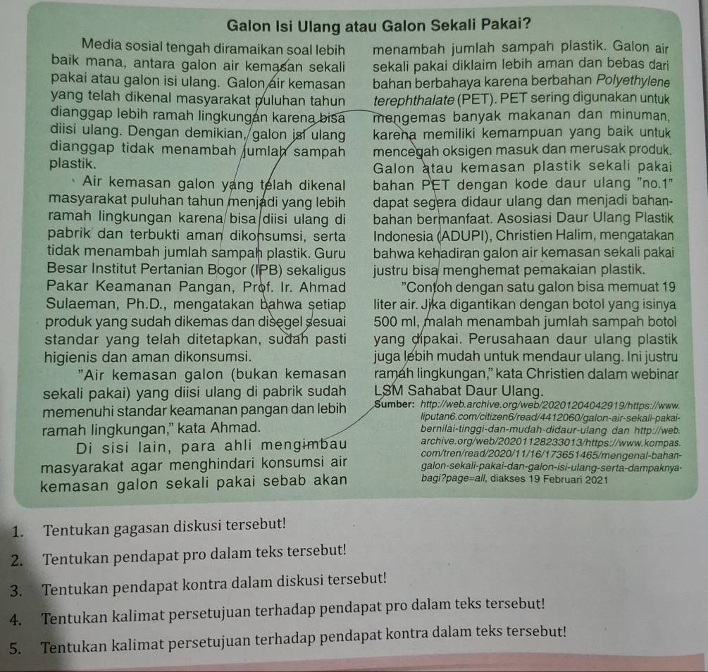 Galon Isi Ulang atau Galon Sekali Pakai?
Media sosial tengah diramaikan soal lebih menambah jumlah sampah plastik. Galon air
baik mana, antara galon air kemasan sekali sekali pakai diklaim lebih aman dan bebas dari
pakai atau galon isi ulang. Galon air kemasan bahan berbahaya karena berbahan Polyethylene
yang telah dikenal masyarakat puluhan tahun terephthalate (PET). PET sering digunakan untuk
dianggap lebih ramah lingkungan karena bisa mengemas banyak makanan dan minuman,
diisi ulang. Dengan demikian, galon isi ulang karena memiliki kemampuan yang baik untuk
dianggap tidak menambah umlah sampah mencegah oksigen masuk dan merusak produk.
plastik.
Galon atau kemasan plastik sekali pakai
Air kemasan galon yang telah dikenal bahan PET dengan kode daur ulang "no.1"
masyarakat puluhan tahun menjadi yang lebih dapat segera didaur ulang dan menjadi bahan-
ramah lingkungan karena bisa diisi ulang di bahan bermanfaat. Asosiasi Daur Ulang Plastik
pabrik dan terbukti aman dikonsumsi, serta Indonesia (ADUPI), Christien Halim, mengatakan
tidak menambah jumlah sampah plastik. Guru bahwa kehadiran galon air kemasan sekali pakai
Besar Institut Pertanian Bogor (IPB) sekaligus justru bisa menghemat pemakaian plastik.
Pakar Keamanan Pangan, Prof. Ir. Ahmad "Contoh dengan satu galon bisa memuat 19
Sulaeman, Ph.D., mengatakan bahwa setiap liter air. Jjka digantikan dengan botol yang isinya
produk yang sudah dikemas dan disegel sesuai 500 ml, malah menambah jumlah sampah botol
standar yang telah ditetapkan, sudah pasti yang dipakai. Perusahaan daur ulang plastik
higienis dan aman dikonsumsi. juga lebih mudah untuk mendaur ulang. Ini justru
"Air kemasan galon (bukan kemasan ramah lingkungan,” kata Christien dalam webinar
sekali pakai) yang diisi ulang di pabrik sudah LSM Sahabat Daur Ulang.
memenuhi standar keamanan pangan dan lebih Sumber:http://web.archive.org/web/20201204042919/https://www.
liputan6.com/citizen6/read/4412060/galon-air-sekali-pakai-
ramah lingkungan,” kata Ahmad. bernilai-tinggi-dan-mudah-didaur-ulang dan http://web.
archive.org/web/20201128233013/https://www.kompas.
Di sisi lain, para ahli mengimbau com/tren/read/2020/11/16/173651465/mengenal-bahan-
masyarakat agar menghindari konsumsi air galon-sekali-pakai-dan-galon-isi-ulang-serta-dampaknya-
kemasan galon sekali pakai sebab akan bagi?page=all, diakses 19 Februari 2021
1. Tentukan gagasan diskusi tersebut!
2. Tentukan pendapat pro dalam teks tersebut!
3. Tentukan pendapat kontra dalam diskusi tersebut!
4. Tentukan kalimat persetujuan terhadap pendapat pro dalam teks tersebut!
5. Tentukan kalimat persetujuan terhadap pendapat kontra dalam teks tersebut!