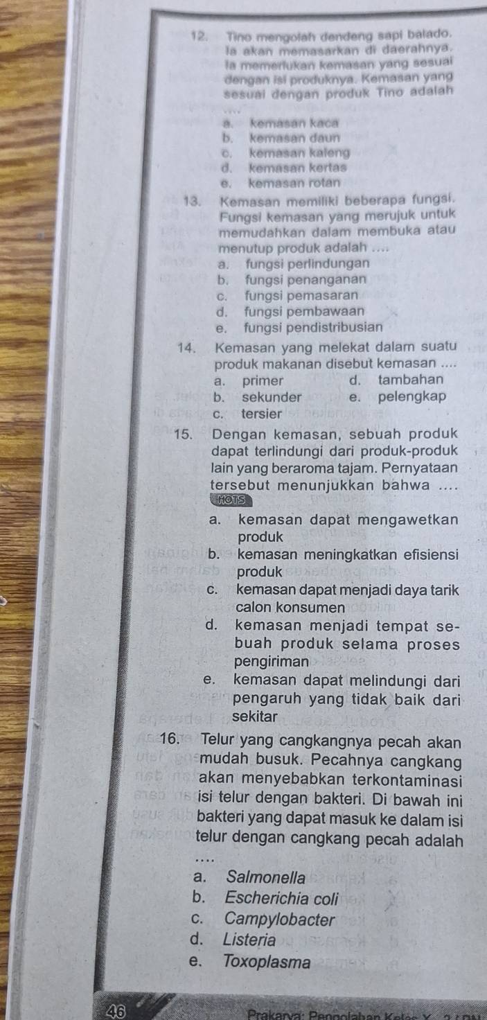 Tino mengolah dendeng sapi balado.
la akan memasarkan di daerahnya.
la memerlukan kemasan yang sesuai
dengan isi produknya. Kemasan yang
sesuai dengan produk Tino adalah
a. kemasan kaca
b. kemasan daun
c. kemasan kaleng
d. kemasan kertas
e. kemasan rotan
13. Kemasan memiliki beberapa fungsi.
Fungsi kemasan yang merujuk untuk
memudahkan dalam membuka atau
menutup produk adalah ....
a. fungsi perlindungan
b. fungsi penanganan
c. fungsi pemasaran
d. fungsi pembawaan
e. fungsi pendistribusian
14. Kemasan yang melekat dalam suatu
produk makanan disebut kemasan ....
a. primer d. tambahan
b. sekunder e. pelengkap
c. tersier
15. Dengan kemasan, sebuah produk
dapat terlindungi dari produk-produk
lain yang beraroma tajam. Pernyataan
tersebut menunjukkan bahwa ....
HOTS
a. kemasan dapat mengawetkan
produk
b. kemasan meningkatkan efisiensi
produk
c. kemasan dapat menjadi daya tarik
calon konsumen
d. kemasan menjadi tempat se-
buah produk selama proses
pengiriman
e. kemasan dapat melindungi dari
pengaruh yang tidak baik dari 
sekitar
16. Telur yang cangkangnya pecah akan
mudah busuk. Pecahnya cangkang
akan menyebabkan terkontaminasi
isi telur dengan bakteri. Di bawah ini
bakteri yang dapat masuk ke dalam isi
telur dengan cangkang pecah adalah
_
a. Salmonella
b. Escherichia coli
c. Campylobacter
d. Listeria
e. Toxoplasma
46