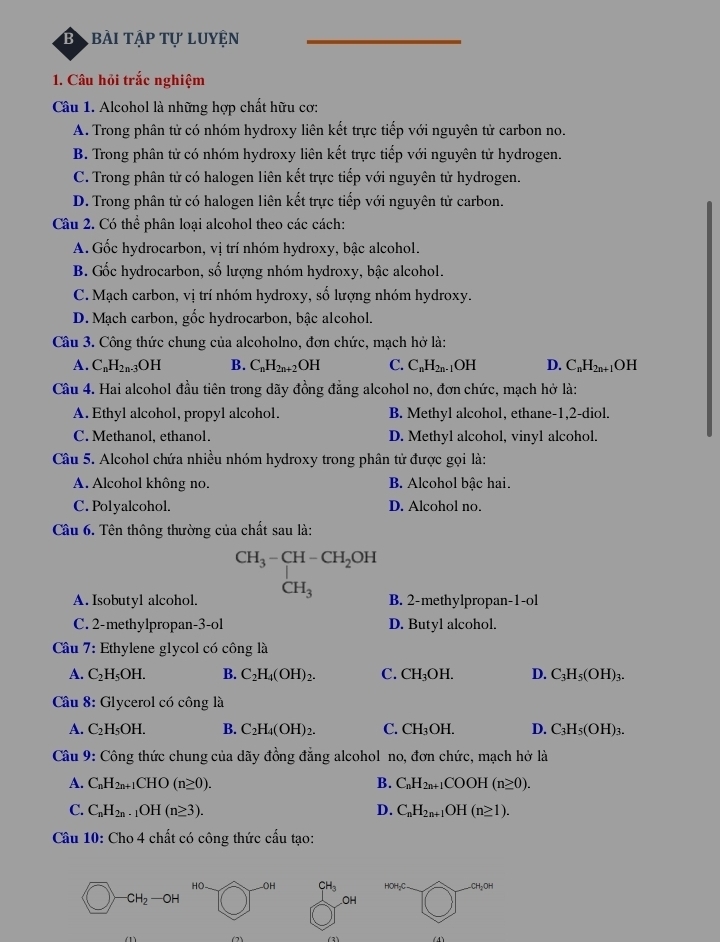 Bị bài tập tự luyện
1. Câu hỏi trắc nghiệm
Câu 1. Alcohol là những hợp chất hữu cơ:
A. Trong phân tử có nhóm hydroxy liên kết trực tiếp với nguyên tử carbon no.
B. Trong phân tử có nhóm hydroxy liên kết trực tiếp với nguyên tử hydrogen.
C. Trong phân tử có halogen liên kết trực tiếp với nguyên tử hydrogen.
D. Trong phân tử có halogen liên kết trực tiếp với nguyên tử carbon.
Câu 2. Có thể phân loại alcohol theo các cách:
A. Gốc hydrocarbon, vị trí nhóm hydroxy, bậc alcohol.
B. Gốc hydrocarbon, số lượng nhóm hydroxy, bậc alcohol.
C. Mạch carbon, vị trí nhóm hydroxy, số lượng nhóm hydroxy.
D. Mạch carbon, gốc hydrocarbon, bậc alcohol.
Câu 3. Công thức chung của alcoholno, đơn chức, mạch hở là:
A. C_nH_2n-3OH B. C_nH_2n+2OH C. C_nH_2n- 1OH D. C_nH_2n+1OH
Câu 4. Hai alcohol đầu tiên trong dãy đồng đẳng alcohol no, đơn chức, mạch hở là:
A. Ethyl alcohol, propyl alcohol. B. Methyl alcohol, ethane-1,2-diol.
C. Methanol, ethanol. D. Methyl alcohol, vinyl alcohol.
Câu 5. Alcohol chứa nhiều nhóm hydroxy trong phân tử được gọi là:
A. Alcohol không no. B. Alcohol bậc hai.
C. Polyalcohol. D. Alcohol no.
Câu 6. Tên thông thường của chất sau là:
CH_3-CH-CH_2OH
A. Isobutyl alcohol. CH_3 B. 2-methylpropan-1-ol
C. 2-methylpropan-3-ol D. Butyl alcohol.
Câu 7: Ethylene glycol có công là
A. C_2H_5OH. B. C_2H_4(OH)_2. C. CH_3OH. D. C_3H_5(OH)_3.
Câu 8: Glycerol có công là
A. C_2H_5OH. B. C_2H_4(OH)_2. C. CH_3OH. D. C_3H_5(OH)_3.
Câu 9: Công thức chung của dãy đồng đẳng alcohol no, đơn chức, mạch hở là
A. C_nH_2n+1CHO(n≥ 0). B. C_nH_2n+1COOH(n≥ 0).
C. C_nH_2n· 1OH(n≥ 3). D. C_nH_2n+1OH(n≥ 1).
Câu 10: Cho 4 chất có công thức cấu tạo:
HO- OH CH_3 HOH_2C CH_2OH
-CH_2-OH
OH
(3)