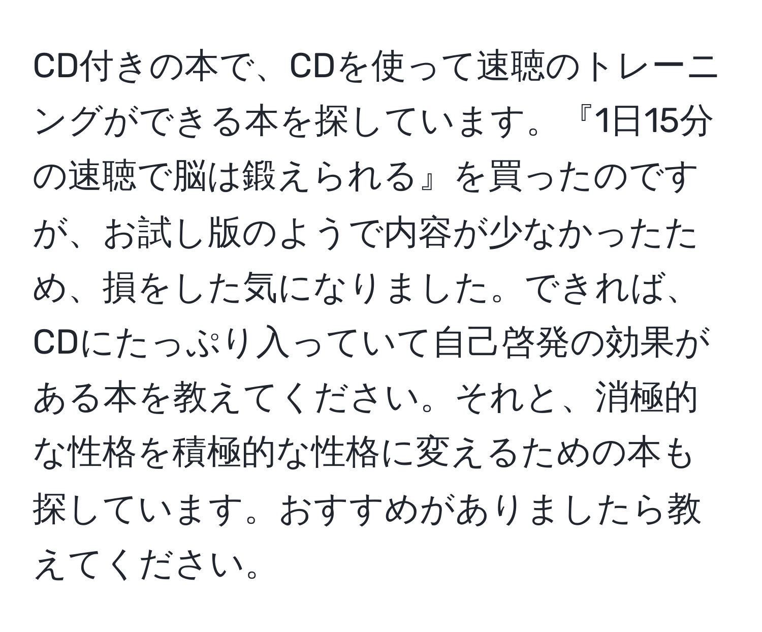 CD付きの本で、CDを使って速聴のトレーニングができる本を探しています。『1日15分の速聴で脳は鍛えられる』を買ったのですが、お試し版のようで内容が少なかったため、損をした気になりました。できれば、CDにたっぷり入っていて自己啓発の効果がある本を教えてください。それと、消極的な性格を積極的な性格に変えるための本も探しています。おすすめがありましたら教えてください。