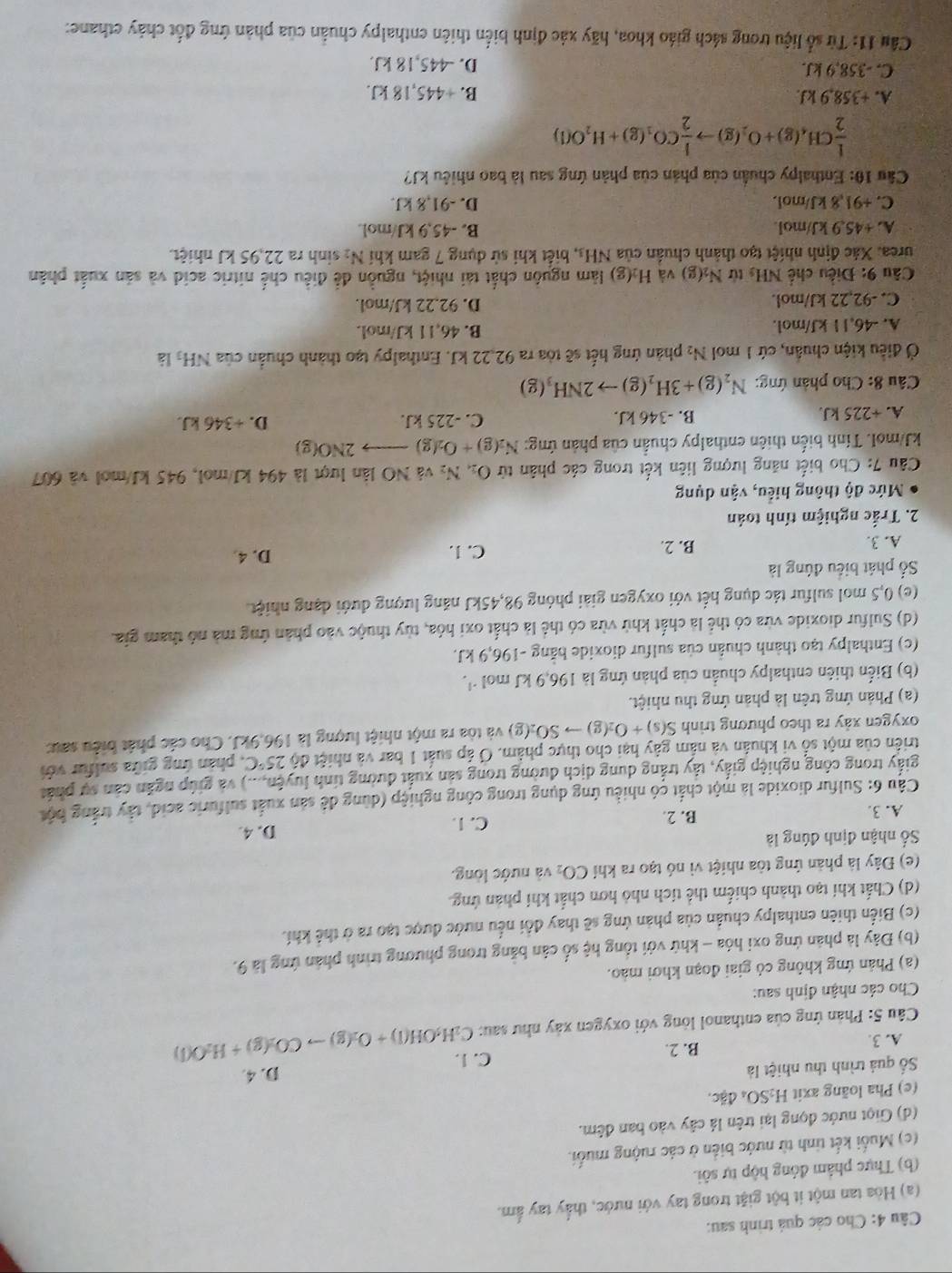 Cho các quả trình sau:
(a) Hòa tan một ít bột giặt trong tay với nước, thấy tay ẩm.
(b) Thực phẩm đóng hộp tự sôi.
(c) Muối kết tinh từ nước biển ở các ruộng muối.
(d) Giọt nước đọng lại trên lá cây vào ban đêm.
(e) Pha loãng axit H_2SO_4 đặc.
Số quả trình thu nhiệt là
D. 4
A. 3.
B. 2. C. 1.
* Câu 5: Phản ứng của enthanol lỏng với oxygen xây như sau: C_2H_5OH(l)+O_2(g)to CO_2(g)+H_2O(l)
Cho các nhận định sau:
(a) Phản ứng không cỏ giai đoạn khơi mào.
(b) Đây là phản ứng oxi hóa - khứ với tổng hệ số cân bằng trong phương trình phản ứng là 9.
(c) Biển thiên enthalpy chuẩn của phản ứng sẽ thay đổi nều nước được tạo ra ở thể khí.
(d) Chất khí tạo thành chiếm thể tích nhỏ hơn chất khí phản ứng
(e) Đây là phản ứng tòa nhiệt vì nó tạo ra khí CO_2 và nước lòng.
Số nhận định đúng là D. 4.
A. 3. B. 2
C. 1.
Câu 6: Sulfur dioxide là một chất có nhiều ứng dụng trong công nghiệp (dùng để sản xuất sulfuric acid, tây trắng bột
giấy trong công nghiệp giấy, tây trắng dung dịch dường trong sản xuất đường tính luyện,...) và giúp ngăn cản sự phát
triển của một số vi khuân và nấm gây hại cho thực phẩm. O áp suất 1 bar và nhiệt độ 25°C , phản ứng giữa sulfur với
oxygen xây ra theo phương trình S(s)+O_2(g)to SO_2(g) và tòa ra một nhiệt lượng là 196.9 ∠ J. Cho các phát biểu sau:
(a) Phản ứng trên là phản ứng thu nhiệt.
(b) Biển thiên enthalpy chuẩn của phản ứng là 196.9kJmol^(-1).
(c) Enthalpy tạo thành chuẩn của sulfur dioxide bằng -196,9 kJ.
(d) Sulfur dioxide vừa có thể là chất khử vừa có thể là chất oxi hóa, tùy thuộc vào phần ứng mà nó tham gia.
(e) 0,5 mol sulfur tác dụng hết với oxygen giải phóng 98,45kJ năng lượng dưới dạng nhiệt
ố phát biểu đúng là
A. 3. B. 2. C. 1. D. 4
2. Trắc nghiệm tính toán
Mức độ thông hiểu, vận dụng
Câu 7: Cho biết năng lượng liên kết trong các phân tử O_24N_2 và NO lần lượt là 494 kJ/mol, 945 kJ/mol và 607
kJ/mol. Tính biến thiên enthalpy chuẩn của phản ứng: N_2(g)+O_2(g)to 2NO(g)
A. +225 kJ. B. -346 kJ. C. -225 kJ. D. +346 kJ.
Câu 8: Cho phản ứng: N_2(g)+3H_2(g)to 2NH_3(g)
Ở điều kiện chuẩn, cứ 1 mol N₂ phản ứng hết sẽ tòa ra 92,22 kJ. Enthalpy tạo thành chuẩn của NH₃ là
A. -46,1 1 kJ/mol. B. 46,11 kJ/mol.
C. -92,22 kJ/mol. D. 92.22 kJ/mol.
Câu 9: Điều chế NH_3 từ N_2(g) và H_2(g) làm nguồn chất tái nhiệt, nguồn để điều chế nitric acid và sản xuất phân
urea. Xác định nhiệt tạo thành chuẩn của NH_3. biết khi sử dụng 7 gam khí N_2 sinh ra 22,95 kJ nhiệt.
A. +45.9 kJ/mol. B. -45,9 kJ/mol.
C. +91,8 kJ/mol. D. -91,8 kJ.
Cầu 10: Enthalpy chuẩn của phản của phản ứng sau là bao nhiều kJ?
 1/2 CH_4(g)+O_2(g)to  1/2 CO_1(g)+H_2O(l)
A. +358,9 kJ.
B. 445,18kJ.
C. -358,9 kJ. D. -445,18 kJ.
Cầu 11: Từ số liệu trong sách giáo khoa, hãy xác định biển thiên enthalpy chuẩn của phản ứng đốt chảy ethane: