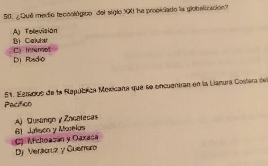 ¿Qué medio tecnológico del siglo XXI ha propiciado la globalización?
A) Televisión
B) Celular
C) Interet
D) Radio
51. Estados de la República Mexicana que se encuentran en la Llanura Costera del
Pacífico
A) Durango y Zacatecas
B) Jalisco y Morelos
C) Michoacán y Oaxaca
D) Veracruz y Guerrero