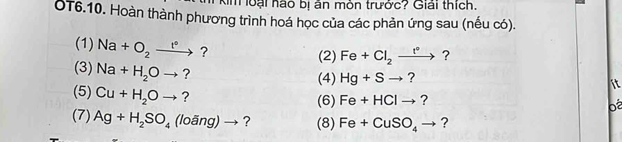 Km loại hào bị ăn mòn trước? Giải thích. 
OT6.10. Hoàn thành phương trình hoá học của các phản ứng sau (nếu có). 
(1) Na+O_2to ? 
(2) Fe+Cl_2xrightarrow t° ? 
(3) Na+H_2Oto ? (4) Hg+Sto ? 
ít 
(5) Cu+H_2Oto ? (6) Fe+HClto ? 
o 
(7) Ag+H_2SO_4(loang)to ? (8) Fe+CuSO_4to ?