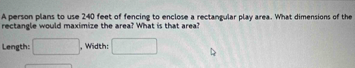 A person plans to use 240 feet of fencing to enclose a rectangular play area. What dimensions of the 
rectangle would maximize the area? What is that area? 
Length: □ , Width: □