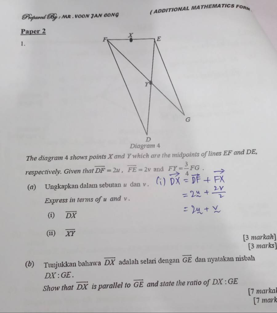 Prepared By : MR . VOON JAN CONG ( ADDITIONAL MATHEMATICS FORM 
Paper 2 
1. 
The diagram 4 shows points X and Y which are the midpoints of lines EF and DE, 
respectively. Given that overline DF=2u, overline FE=2v and vector FY= 3/4 vector FG. 
(a) Ungkapkan dalam sebutan # dan ν. 
Express in terms of u and v. 
(i) overline DX
(ii) overline XY
[3 markah] 
[3 marks] 
(b) Tunjukkan bahawa overline DX adalah selari dengan overline GE dan nyatakan nisbah
DX:GE
Show that vector DX is parallel to overline GE and state the ratio of DX:GE
[7 markal 
[7 mark