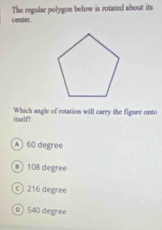 The regular polygon below is rotated about its
center.
Which angle of rotation will carry the figure onto
itself?
A) 60 degree
B) 108 degree
c) 216 degree
D540 degree