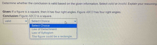 Determine whether the conclusion is valid based on the given information. Select volid or involid. Explain your reasoning
Given: If a figure is a square, then it has four right angles. Figure ABCD has four right angles.
Conclusion: Figure ABCD is a square.
valid Select Choice
Select Choice
Law of Detachment
Law of Syllogism
The figure could be a rectangle.