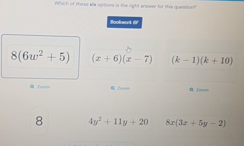 Which of these six options is the right answer for this question?
Bookwork AB
8(6w^2+5) (x+6)(x-7) (k-1)(k+10)
Q Zoom Q Zoom Q Zoom
8 4y^2+11y+20 8x(3x+5y-2)