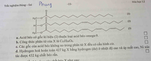 Hóa học 12
Trắc nghiệm Đún
a. Acid béo có gốc kí hiệu (2) thuộc loại acid béo omega-9.
b. Công thức phân tử của X là C_55H_98O_6.
c. Các gốc của acid béo không no trong phân tử X đều có cấu hình cỉs.
d. Hydrogen hoà hoàn toàn 427 kg X bằng hydrogen (dư) ở nhiệt độ cao và áp suất cao, Ni xúc
tác được 432 kg chất béo rắn.
o   nhị sau: