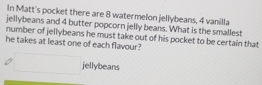 In Matt's pocket there are 8 watermelon jellybeans, 4 vanilla 
jellybeans and 4 butter popcorn jelly beans. What is the smallest 
number of jellybeans he must take out of his pocket to be certain that 
he takes at least one of each flavour?
x_1+x_2=2m jellybeans 
□ _ 