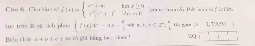 Cho hàm số f(x)=beginarrayl e^x+mhhix≥ 0 x^2(x^3+1)^3khix<0endarray. (với m tham số). Biết hàm số f(x) liên 
tục trên R và tích phân ∈tlimits _(-1)^1f(x)dx=a.e- b/c  với a,b,c∈ Z^(·);  a/b  tối giǎn (e=2,718281....). 
Biểu thức a+b+c+m có giá bằng bao nhiēu? KQ: □ □ □