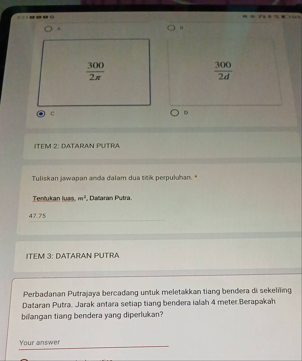 3:23 
A 
B
 300/2π  
 300/2d 
C 
D 
ITEM 2: DATARAN PUTRA 
Tuliskan jawapan anda dalam dua titik perpuluhan. * 
Tentukan luas, m^2 , Dataran Putra.
47.75
ITEM 3: DATARAN PUTRA 
Perbadanan Putrajaya bercadang untuk meletakkan tiang bendera di sekeliling 
Dataran Putra. Jarak antara setiap tiang bendera ialah 4 meter.Berapakah 
bilangan tiang bendera yang diperlukan? 
Your answer