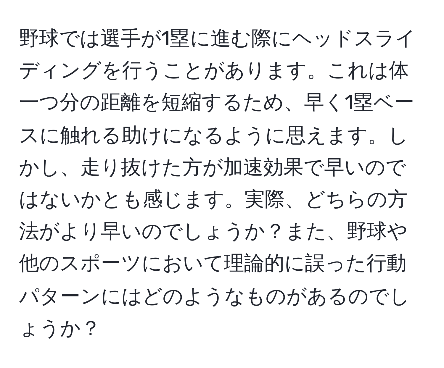 野球では選手が1塁に進む際にヘッドスライディングを行うことがあります。これは体一つ分の距離を短縮するため、早く1塁ベースに触れる助けになるように思えます。しかし、走り抜けた方が加速効果で早いのではないかとも感じます。実際、どちらの方法がより早いのでしょうか？また、野球や他のスポーツにおいて理論的に誤った行動パターンにはどのようなものがあるのでしょうか？