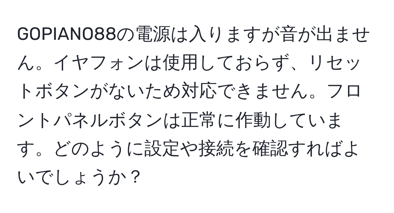 GOPIANO88の電源は入りますが音が出ません。イヤフォンは使用しておらず、リセットボタンがないため対応できません。フロントパネルボタンは正常に作動しています。どのように設定や接続を確認すればよいでしょうか？