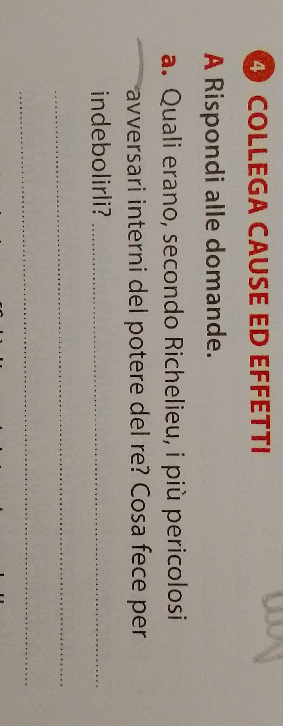 ④ COLLEGA CAUSE ED EFFÉTTI 
A Rispondi alle domande. 
a. Quali erano, secondo Richelieu, i più pericolosi 
avversari interni del potere del re? Cosa fece per 
indebolirli?_ 
_ 
_