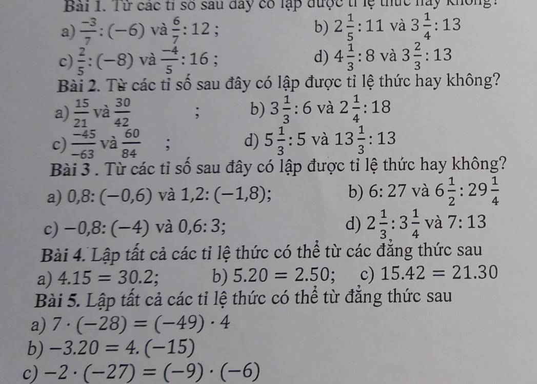 Từ các tỉ số sau đay có lạp được trlệ thức này không:
a)  (-3)/7 :(-6) và  6/7 :12; b) 2 1/5 :11 và 3 1/4 :13
c)  2/5 :(-8) và  (-4)/5 :16 4 1/3 :8 và 3 2/3 :13
d)
Bài 2. Từ các tỉ số sau đây có lập được tỉ lệ thức hay không?
a)  15/21  và  30/42  3 1/3 :6 và 2 1/4 :18; b)
c)  (-45)/-63  và  60/84 ; d) 5 1/3 :5 và 13 1/3 :13
Bài 3 . Từ các tỉ số sau đây có lập được tỉ lệ thức hay không?
b) 6:27 và
a) 0,8:(-0,6) và 1,2:(-1,8) A 6 1/2  : 29 1/4 
c) -0,8:(-4) và 0,6:3; d) 2 1/3 :3 1/4  và 7:13
Bài 4. Lập tất cả các tỉ lệ thức có thể từ các đẳng thức sau
a) 4.15=30.2; b) 5.20=2.50; c) 15.42=21.30
Bài 5. Lập tất cả các tỉ lệ thức có thể từ đẳng thức sau
a) 7· (-28)=(-49)· 4
b) -3.20=4.(-15)
c) -2· (-27)=(-9)· (-6)