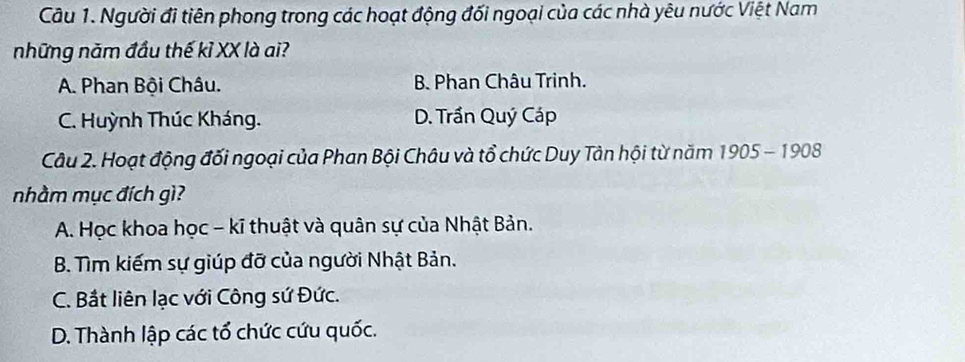 Người đi tiên phong trong các hoạt động đối ngoại của các nhà yêu nước Việt Nam
những năm đầu thế kỉ XX là ai?
A. Phan Bội Châu. B. Phan Châu Trinh.
C. Huỳnh Thúc Kháng. D. Trần Quý Cáp
Câu 2. Hoạt động đối ngoại của Phan Bội Châu và tổ chức Duy Tân hội từ năm 1905 - 1908
nhầm mục đích gì?
A. Học khoa học - kĩ thuật và quân sự của Nhật Bản.
B. Tìm kiếm sự giúp đỡ của người Nhật Bản.
C. Bắt liên lạc với Công sứ Đức.
D. Thành lập các tổ chức cứu quốc.