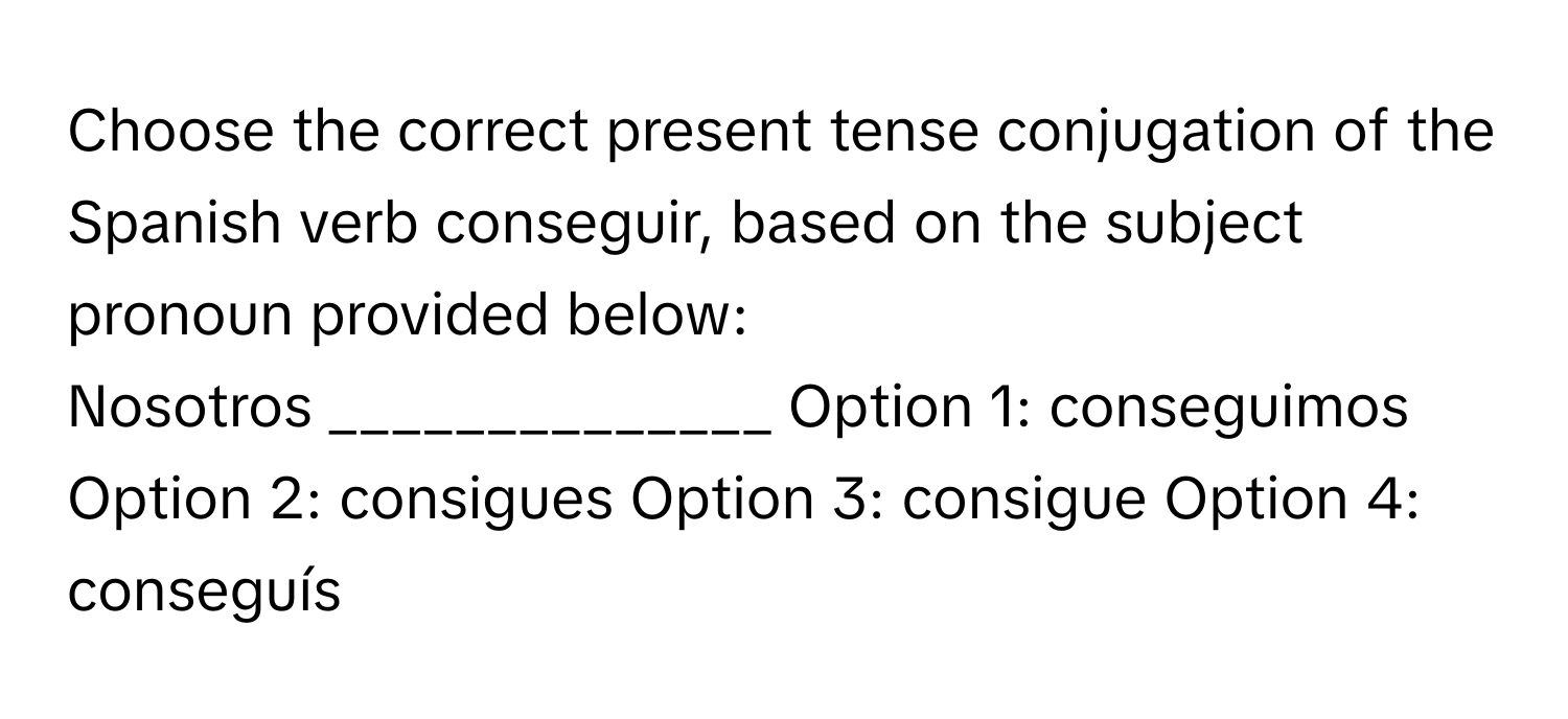 Choose the correct present tense conjugation of the Spanish verb conseguir, based on the subject pronoun provided below:

Nosotros ______________  Option 1: conseguimos Option 2: consigues Option 3: consigue Option 4: conseguís