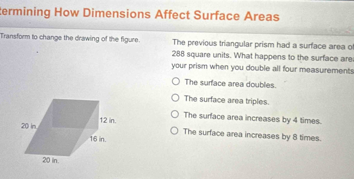 termining How Dimensions Affect Surface Areas
Transform to change the drawing of the figure. The previous triangular prism had a surface area o
288 square units. What happens to the surface are
your prism when you double all four measurements
The surface area doubles.
The surface area triples.
The surface area increases by 4 times.
The surface area increases by 8 times.