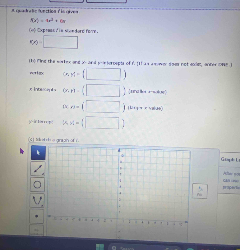 A quadratic function f is given.
f(x)=4x^2+8x
(a) Express f in standard form.
f(x)=□
(b) Find the vertex and x - and y-intercepts of f. (If an answer does not exist, enter DNE.) 
vertex (x,y)= □ 
x-intercepts (x,y)= ^ □ (smaller x -value) 
□
(x,y)=(□.. (larger x -value) 
y-intercept (x,y)=(□ )
(c) Sketch a graph of f. 
Graph L 
After yo 
can use 
propertie 
N t 
Suloto