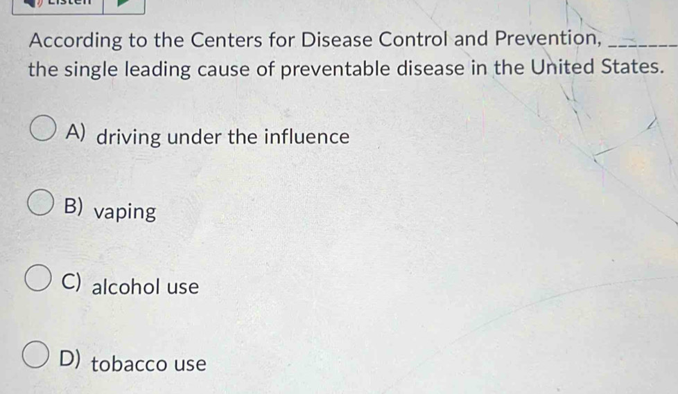 According to the Centers for Disease Control and Prevention,_
the single leading cause of preventable disease in the United States.
A) driving under the influence
B) vaping
C) alcohol use
D) tobacco use