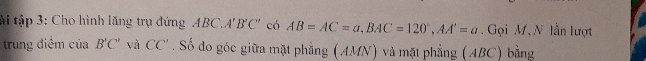 tài tập 3: Cho hình lăng trụ đứng ABC. A'B'C' có AB=AC=a, BAC=120°, AA'=a. Gọi M,N lần lượt 
trung điểm cuaB'C' và CC'. Số đo góc giữa mặt phẳng (AMN) và mặt phẳng (ABC) bằng