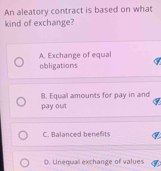 An aleatory contract is based on what
kind of exchange?
A. Exchange of equal
obligations
B. Equal amounts for pay in and
pay out
C. Balanced benefits
D. Unequal exchange of values