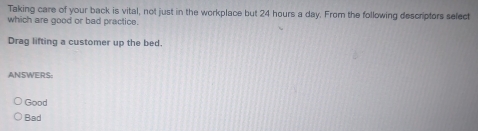 Taking care of your back is vital, not just in the workplace but 24 hours a day. From the following descriptors select
which are good or bad practice.
Drag lifting a customer up the bed.
ANSWERS:
Good
Bad