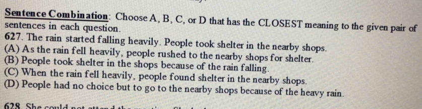 Sentence Combination: Choose A, B, C, or D that has the CLOSEST meaning to the given pair of
sentences in each question.
627. The rain started falling heavily. People took shelter in the nearby shops.
(A) As the rain fell heavily, people rushed to the nearby shops for shelter.
(B) People took shelter in the shops because of the rain falling.
(C) When the rain fell heavily, people found shelter in the nearby shops.
(D) People had no choice but to go to the nearby shops because of the heavy rain.
28 She cou