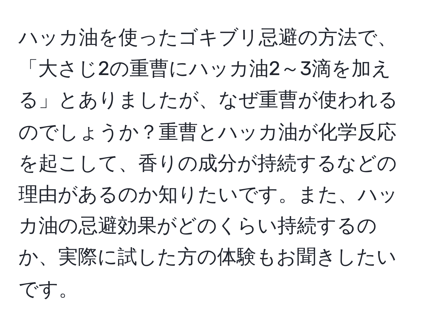 ハッカ油を使ったゴキブリ忌避の方法で、「大さじ2の重曹にハッカ油2～3滴を加える」とありましたが、なぜ重曹が使われるのでしょうか？重曹とハッカ油が化学反応を起こして、香りの成分が持続するなどの理由があるのか知りたいです。また、ハッカ油の忌避効果がどのくらい持続するのか、実際に試した方の体験もお聞きしたいです。