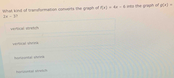 What kind of transformation converts the graph of f(x)=4x-6 into the graph of g(x)=
2x-3 ?
vertical stretch
vertical shrink
horizontal shrink
horizontal stretch