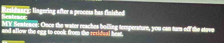 Residuary: lingering after a process has finished 
Sentence: 
MY Sentence: Once the water reaches boiling temperature, you can turn off the stove 
and allow the egg to cook from the residual heat.